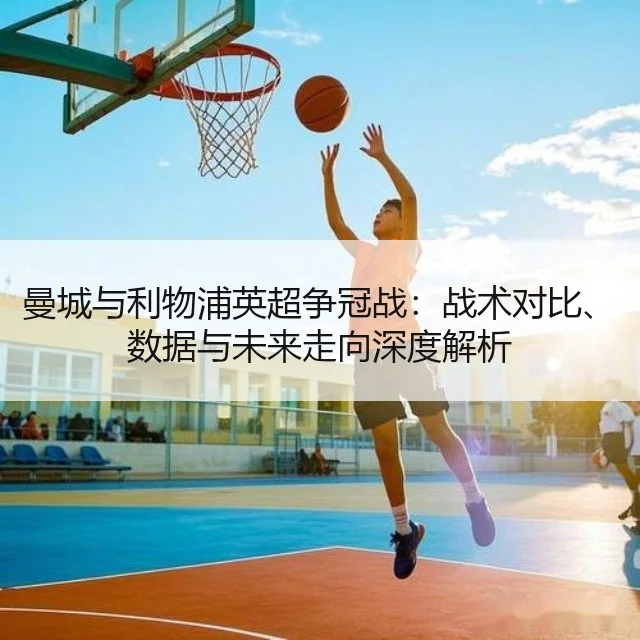 曼城与利物浦英超争冠战：战术对比、数据与未来走向深度解析